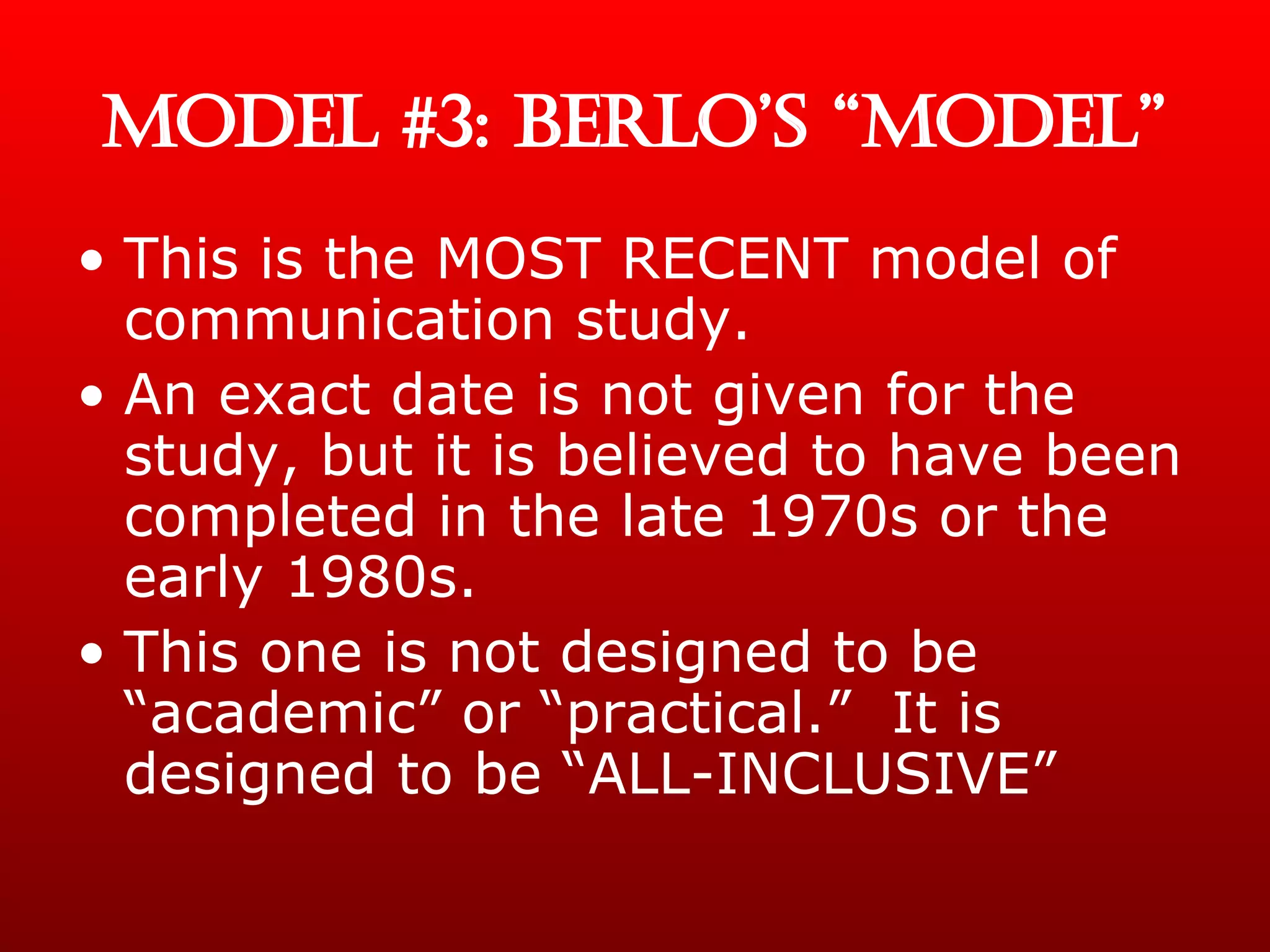 MODEL #3: BERLO’S “MODEL” This is the MOST RECENT model of communication study. An exact date is not given for the study, but it is believed to have been completed in the late 1970s or the early 1980s. This one is not designed to be “academic” or “practical.”  It is designed to be “ALL-INCLUSIVE” 