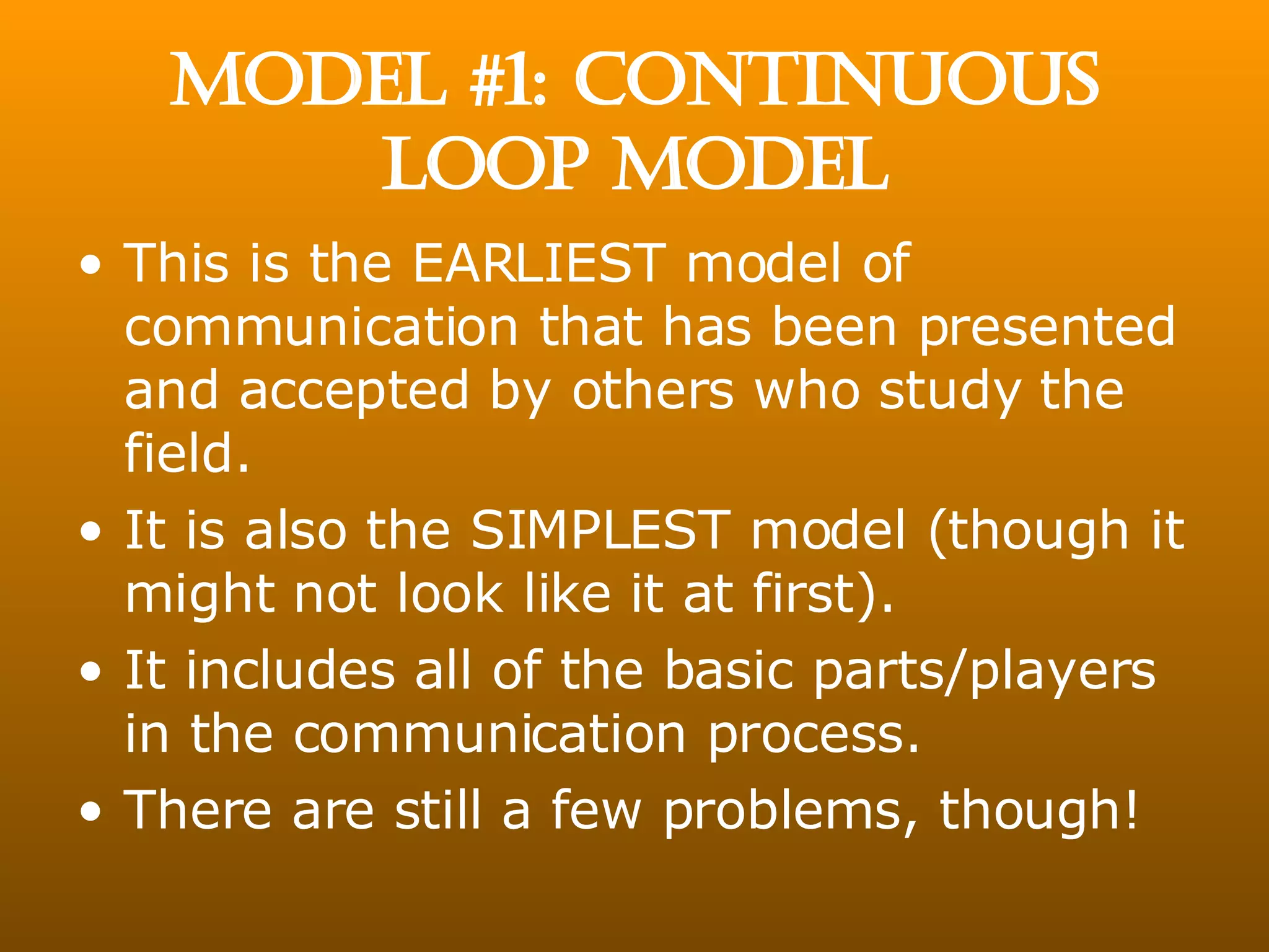 MODEL #1: CONTINUOUS LOOP MODEL This is the EARLIEST model of communication that has been presented and accepted by others who study the field. It is also the SIMPLEST model (though it might not look like it at first). It includes all of the basic parts/players in the communication process. There are still a few problems, though! 
