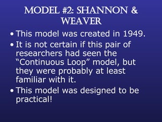 MODEL #2: SHANNON & WEAVER This model was created in 1949. It is not certain if this pair of researchers had seen the “Continuous Loop” model, but they were probably at least familiar with it. This model was designed to be practical! 