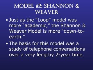 MODEL #2: SHANNON & WEAVER Just as the “Loop” model was more “academic,” the Shannon & Weaver Model is more “down-to-earth.” The basis for this model was a study of telephone conversations over a very lengthy 2-year time. 