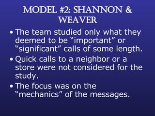 MODEL #2: SHANNON & WEAVER The team studied only what they deemed to be “important” or “significant” calls of some length. Quick calls to a neighbor or a store were not considered for the study. The focus was on the “mechanics” of the messages. 