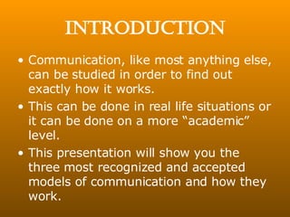 Introduction Communication, like most anything else, can be studied in order to find out exactly how it works. This can be done in real life situations or it can be done on a more “academic” level. This presentation will show you the three most recognized and accepted models of communication and how they work. 