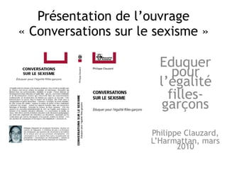 Présentation de l’ouvrage
« Conversations sur le sexisme »
Eduquer
pour
l’égalité
filles-
garçons
Philippe Clauzard,
L’Harmattan, mars
2010
 