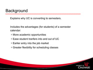 Background Explains why UC is converting to semesters. Includes the advantages (for students) of a semester calendar: More academic opportunities Ease student tranfers into and out of UC Earlier entry into the job market Greater flexibility for scheduling classes 