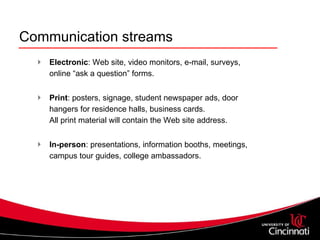 Communication streams Electronic : Web site, video monitors, e-mail, surveys, online “ask a question” forms.    Print : posters, signage, student newspaper ads, door hangers for residence halls, business cards. All print material will contain the Web site address.  In-person : presentations, information booths, meetings, campus tour guides, college ambassadors. 