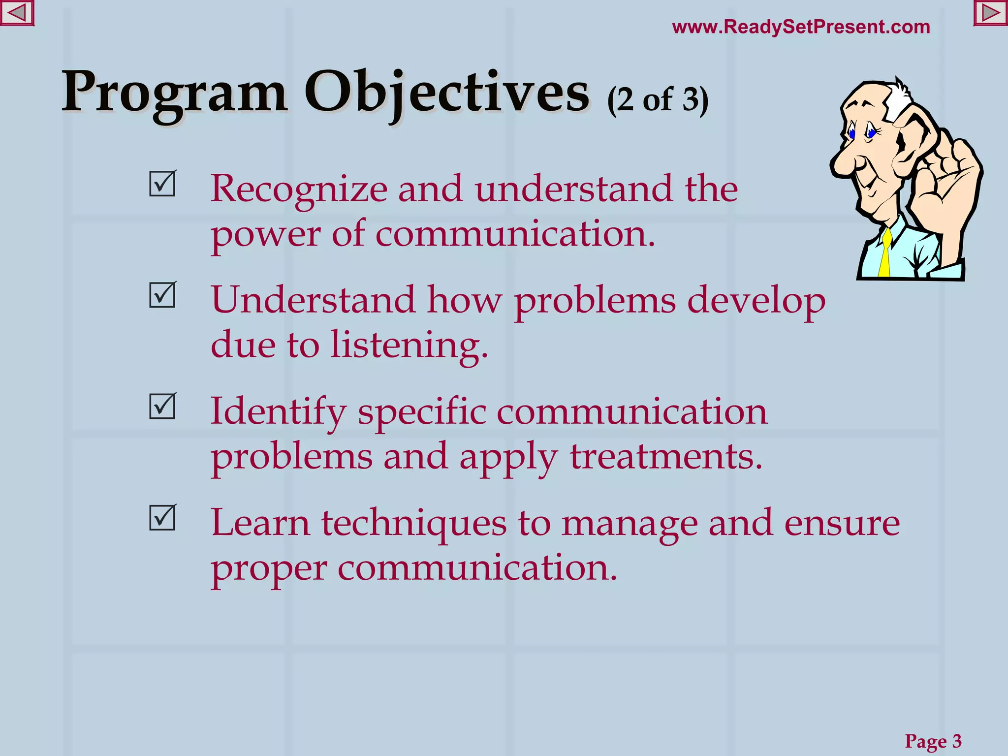 Program Objectives  (2 of 3) Recognize and understand the  power of communication. Understand how problems develop due to listening.  Identify specific communication problems and apply treatments.  Learn techniques to manage and ensure proper communication.  