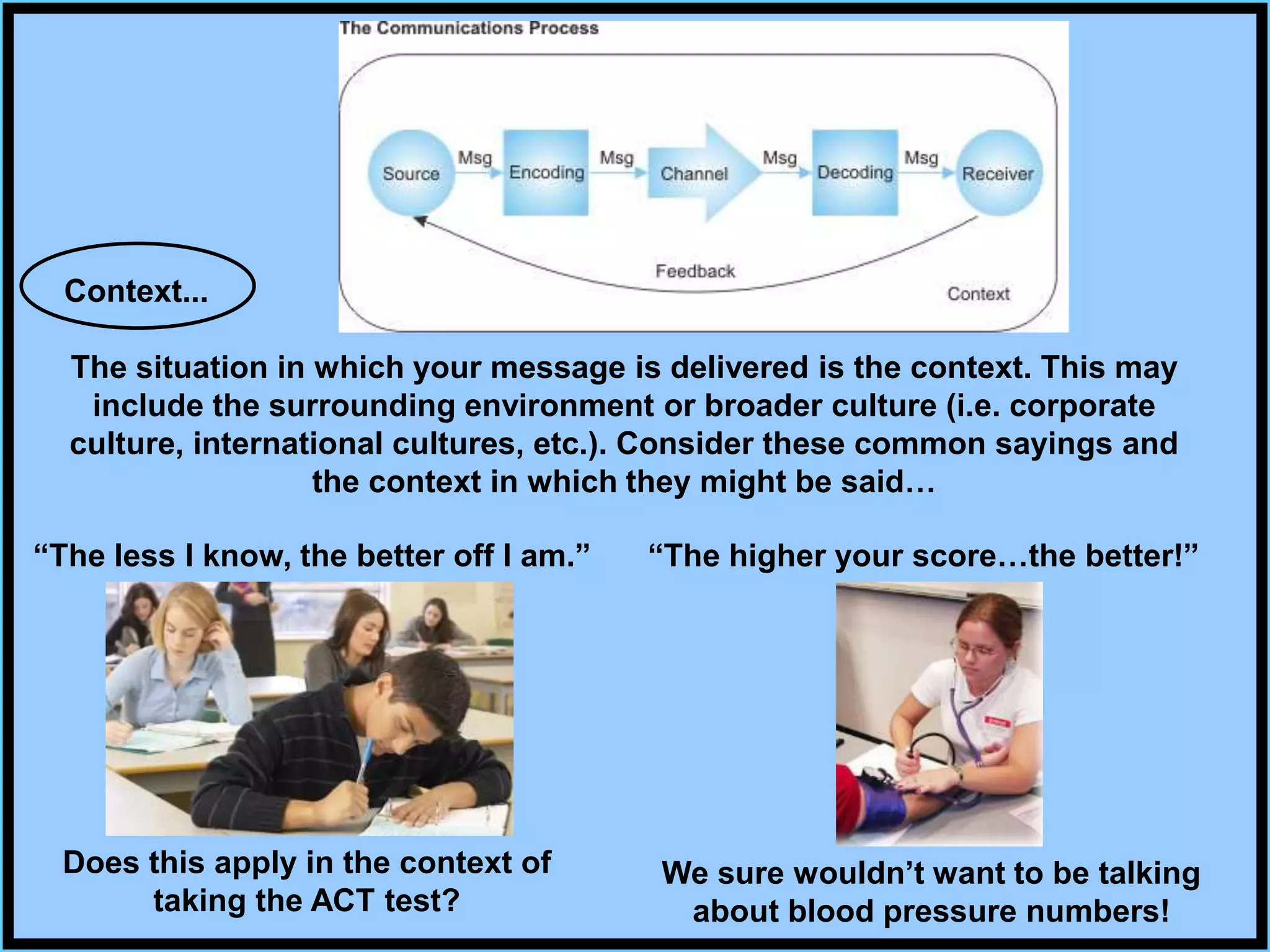 Context...
The situation in which your message is delivered is the context. This may
include the surrounding environment or broader culture (i.e. corporate
culture, international cultures, etc.). Consider these common sayings and
the context in which they might be said…
“The less I know, the better off I am.”
Does this apply in the context of
taking the ACT test?
We sure wouldn’t want to be talking
about blood pressure numbers!
“The higher your score…the better!”
 