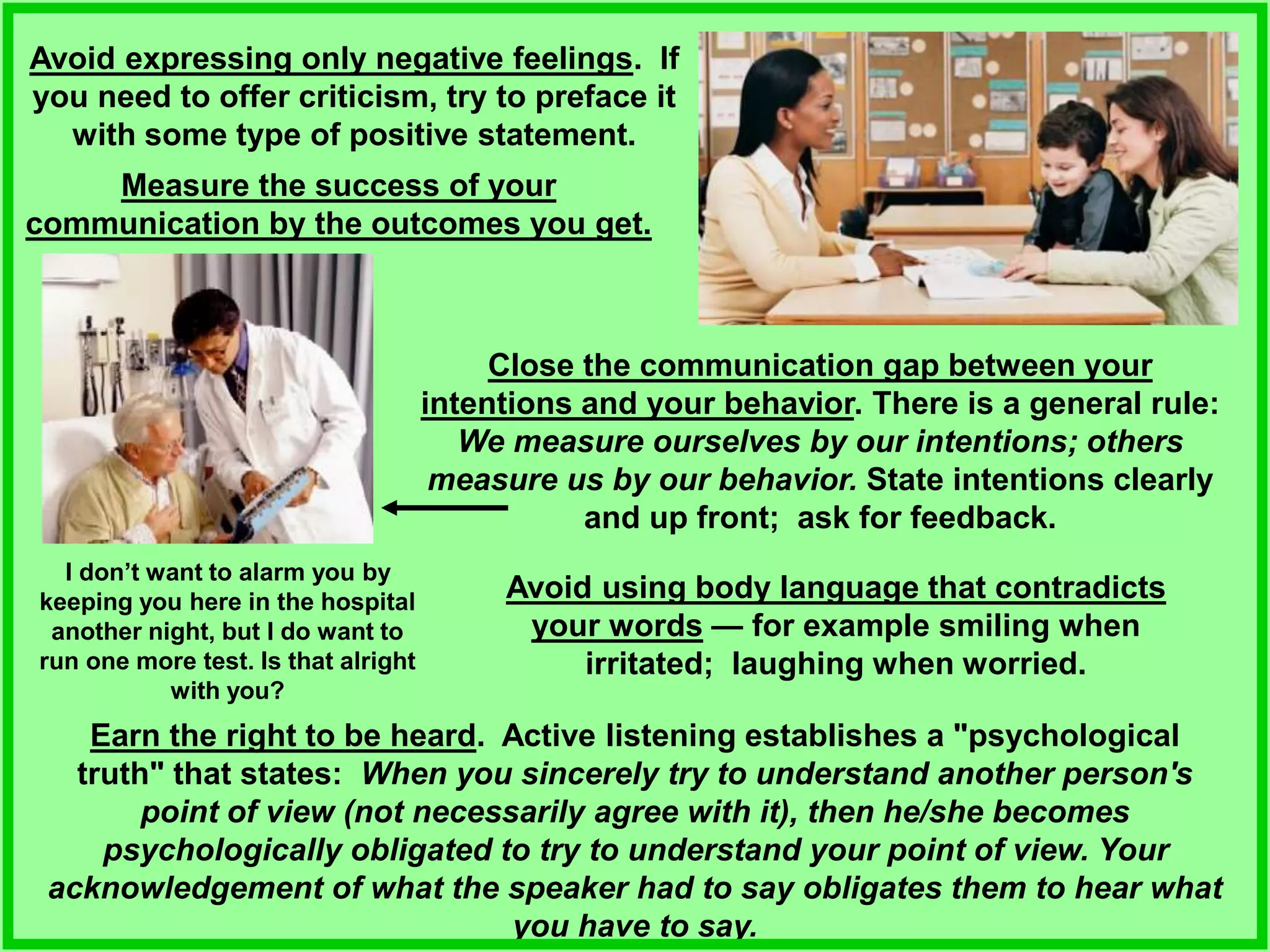 Avoid expressing only negative feelings. If
you need to offer criticism, try to preface it
with some type of positive statement.
Measure the success of your
communication by the outcomes you get.
Earn the right to be heard. Active listening establishes a "psychological
truth" that states: When you sincerely try to understand another person's
point of view (not necessarily agree with it), then he/she becomes
psychologically obligated to try to understand your point of view. Your
acknowledgement of what the speaker had to say obligates them to hear what
you have to say.
Close the communication gap between your
intentions and your behavior. There is a general rule:
We measure ourselves by our intentions; others
measure us by our behavior. State intentions clearly
and up front; ask for feedback.
Avoid using body language that contradicts
your words — for example smiling when
irritated; laughing when worried.
I don’t want to alarm you by
keeping you here in the hospital
another night, but I do want to
run one more test. Is that alright
with you?
 