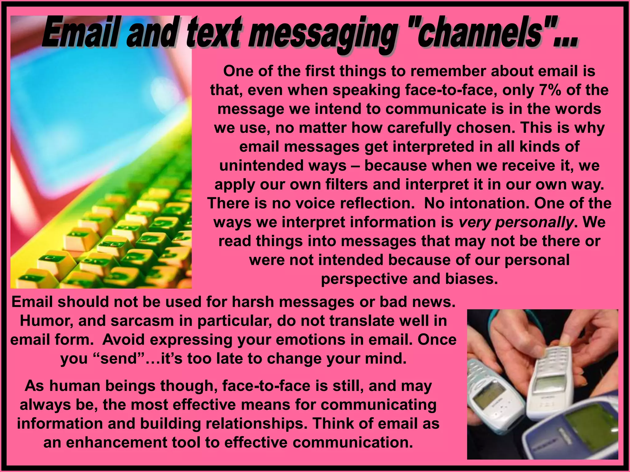 One of the first things to remember about email is
that, even when speaking face-to-face, only 7% of the
message we intend to communicate is in the words
we use, no matter how carefully chosen. This is why
email messages get interpreted in all kinds of
unintended ways – because when we receive it, we
apply our own filters and interpret it in our own way.
There is no voice reflection. No intonation. One of the
ways we interpret information is very personally. We
read things into messages that may not be there or
were not intended because of our personal
perspective and biases.
As human beings though, face-to-face is still, and may
always be, the most effective means for communicating
information and building relationships. Think of email as
an enhancement tool to effective communication.
Email should not be used for harsh messages or bad news.
Humor, and sarcasm in particular, do not translate well in
email form. Avoid expressing your emotions in email. Once
you “send”…it’s too late to change your mind.
 