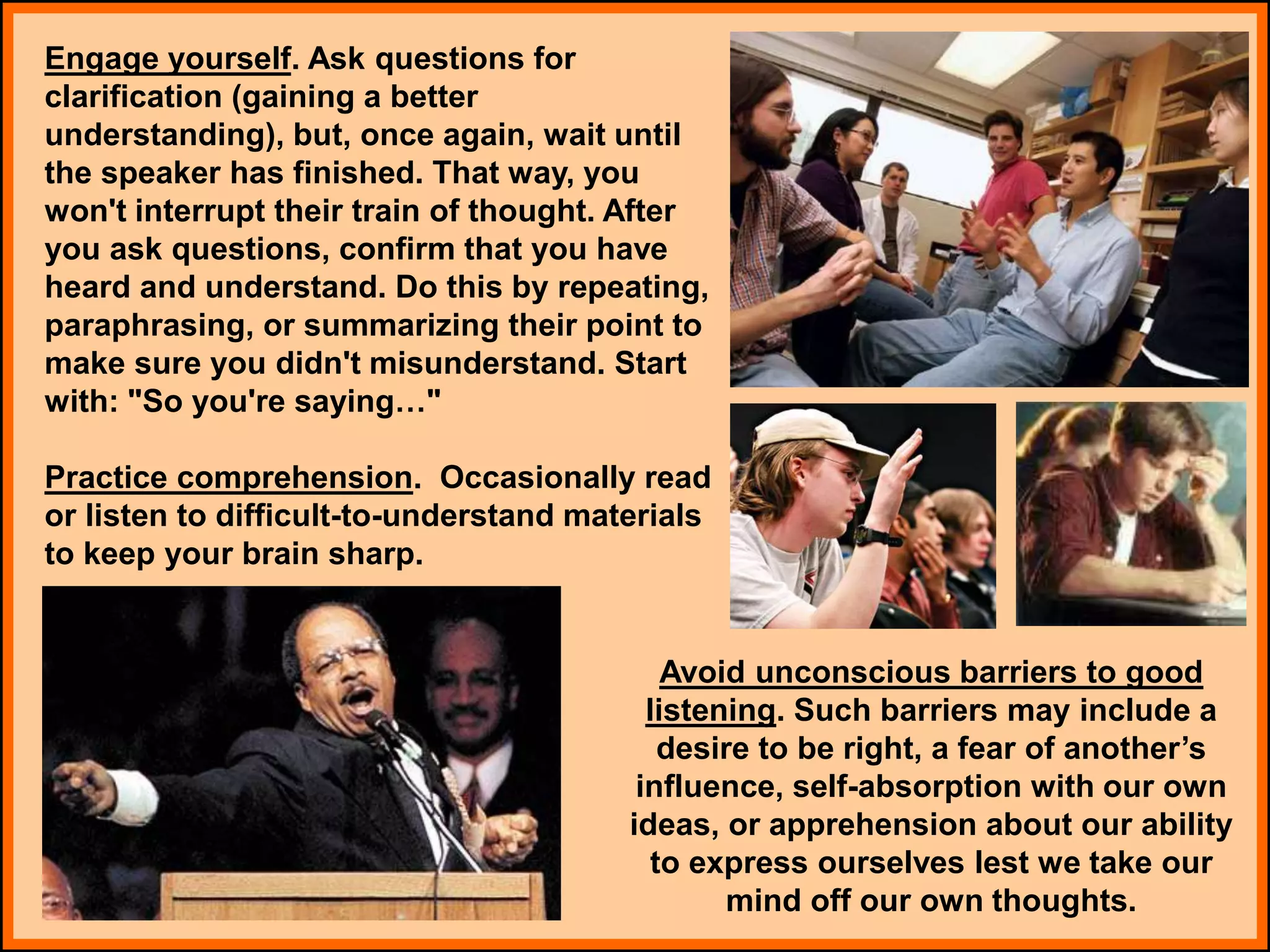 Engage yourself. Ask questions for
clarification (gaining a better
understanding), but, once again, wait until
the speaker has finished. That way, you
won't interrupt their train of thought. After
you ask questions, confirm that you have
heard and understand. Do this by repeating,
paraphrasing, or summarizing their point to
make sure you didn't misunderstand. Start
with: "So you're saying…"
Practice comprehension. Occasionally read
or listen to difficult-to-understand materials
to keep your brain sharp.
Avoid unconscious barriers to good
listening. Such barriers may include a
desire to be right, a fear of another’s
influence, self-absorption with our own
ideas, or apprehension about our ability
to express ourselves lest we take our
mind off our own thoughts.
 