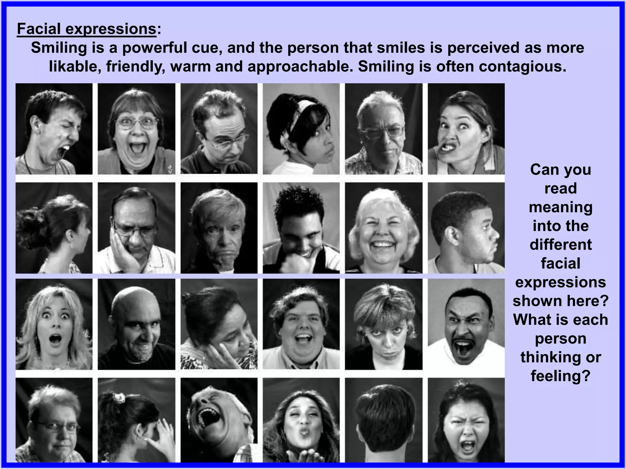Facial expressions:
Smiling is a powerful cue, and the person that smiles is perceived as more
likable, friendly, warm and approachable. Smiling is often contagious.
Can you
read
meaning
into the
different
facial
expressions
shown here?
What is each
person
thinking or
feeling?
 