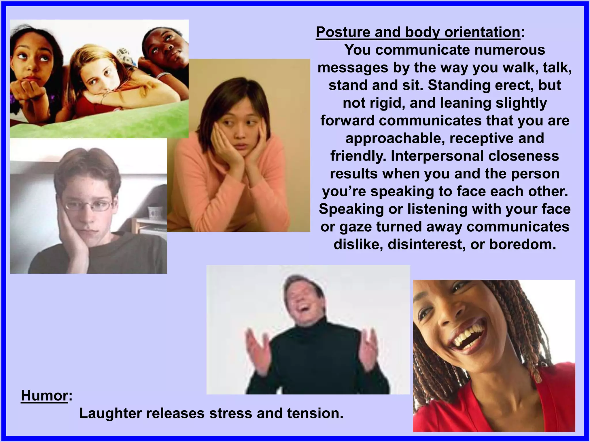 Posture and body orientation:
You communicate numerous
messages by the way you walk, talk,
stand and sit. Standing erect, but
not rigid, and leaning slightly
forward communicates that you are
approachable, receptive and
friendly. Interpersonal closeness
results when you and the person
you’re speaking to face each other.
Speaking or listening with your face
or gaze turned away communicates
dislike, disinterest, or boredom.
Humor:
Laughter releases stress and tension.
 