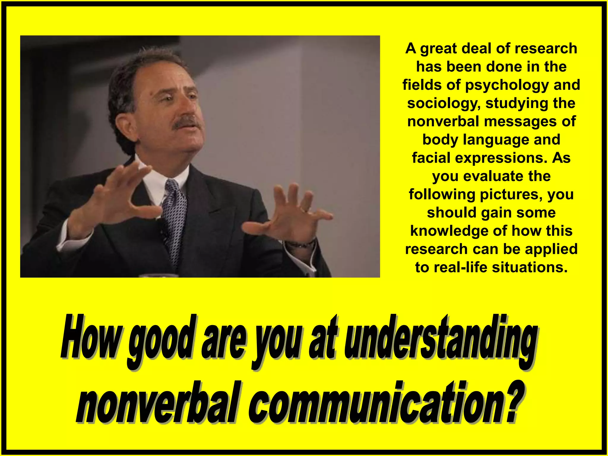 A great deal of research
has been done in the
fields of psychology and
sociology, studying the
nonverbal messages of
body language and
facial expressions. As
you evaluate the
following pictures, you
should gain some
knowledge of how this
research can be applied
to real-life situations.
 