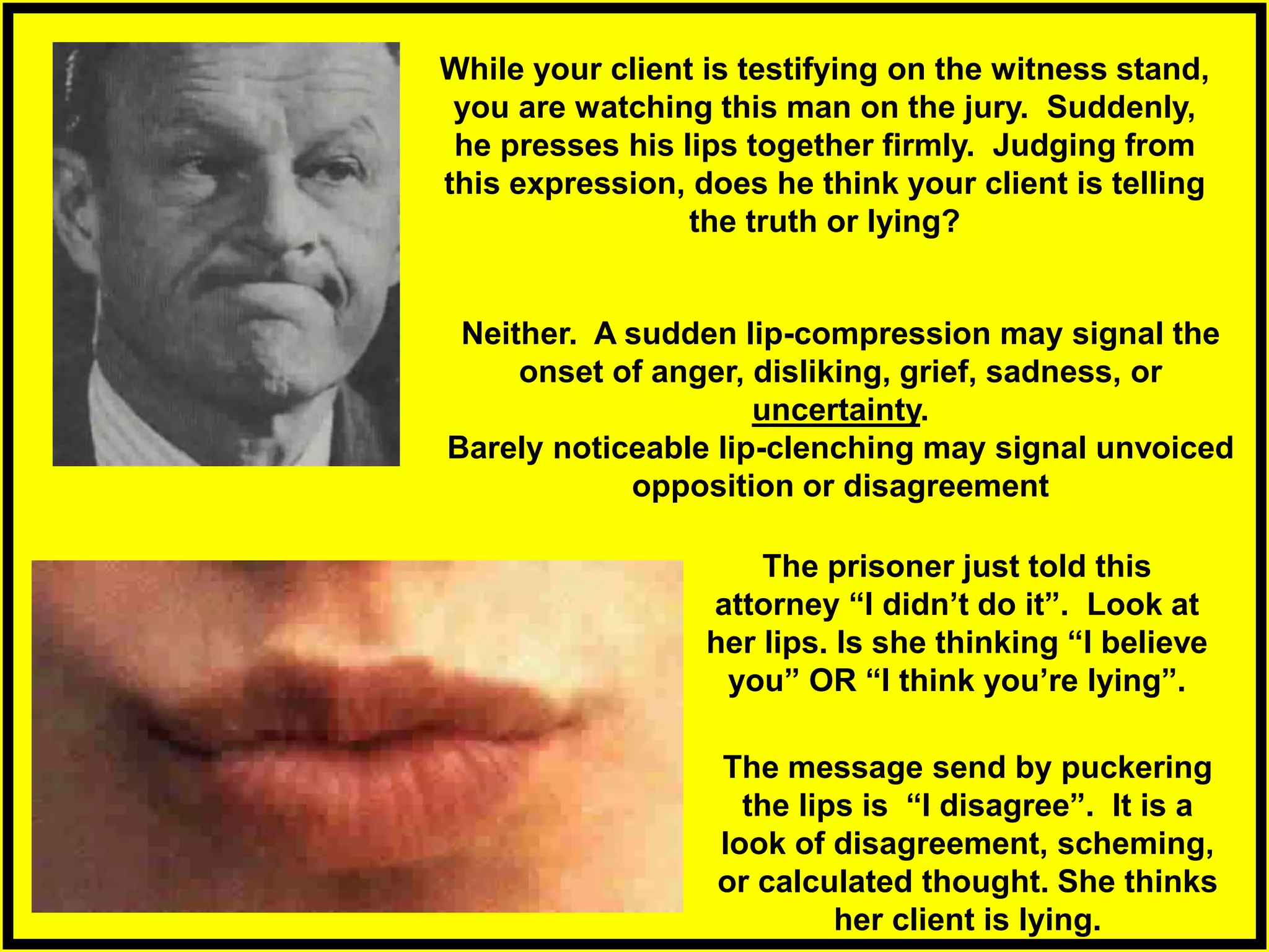 While your client is testifying on the witness stand,
you are watching this man on the jury. Suddenly,
he presses his lips together firmly. Judging from
this expression, does he think your client is telling
the truth or lying?
The message send by puckering
the lips is “I disagree”. It is a
look of disagreement, scheming,
or calculated thought. She thinks
her client is lying.
The prisoner just told this
attorney “I didn’t do it”. Look at
her lips. Is she thinking “I believe
you” OR “I think you’re lying”.
Neither. A sudden lip-compression may signal the
onset of anger, disliking, grief, sadness, or
uncertainty.
Barely noticeable lip-clenching may signal unvoiced
opposition or disagreement
 