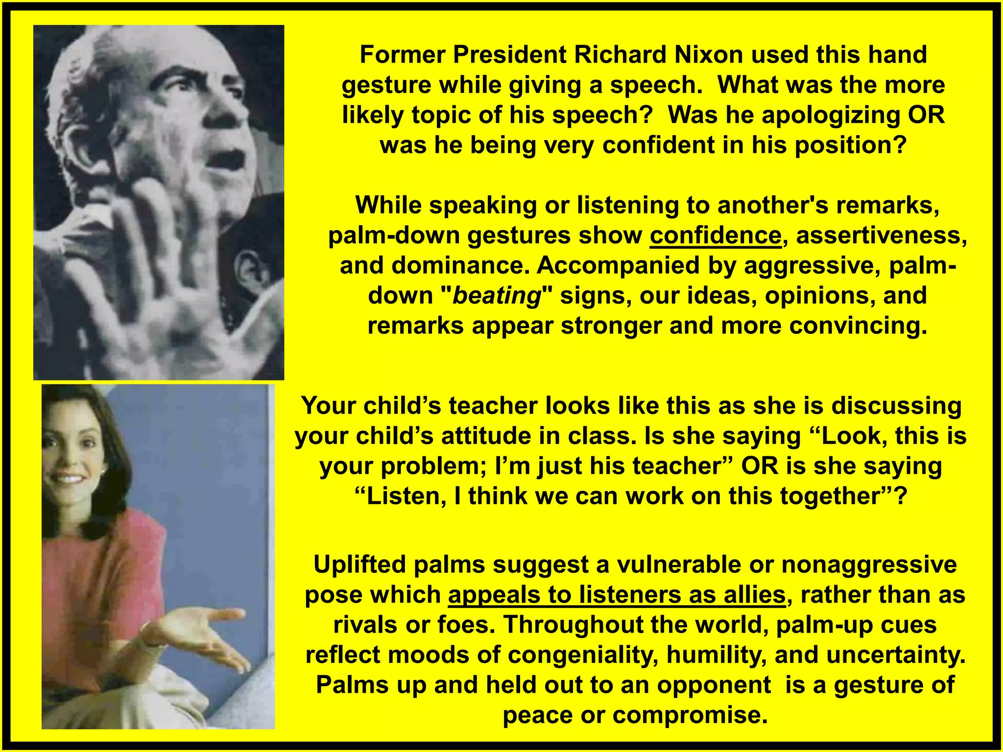 While speaking or listening to another's remarks,
palm-down gestures show confidence, assertiveness,
and dominance. Accompanied by aggressive, palm-
down "beating" signs, our ideas, opinions, and
remarks appear stronger and more convincing.
Uplifted palms suggest a vulnerable or nonaggressive
pose which appeals to listeners as allies, rather than as
rivals or foes. Throughout the world, palm-up cues
reflect moods of congeniality, humility, and uncertainty.
Palms up and held out to an opponent is a gesture of
peace or compromise.
Former President Richard Nixon used this hand
gesture while giving a speech. What was the more
likely topic of his speech? Was he apologizing OR
was he being very confident in his position?
Your child’s teacher looks like this as she is discussing
your child’s attitude in class. Is she saying “Look, this is
your problem; I’m just his teacher” OR is she saying
“Listen, I think we can work on this together”?
 