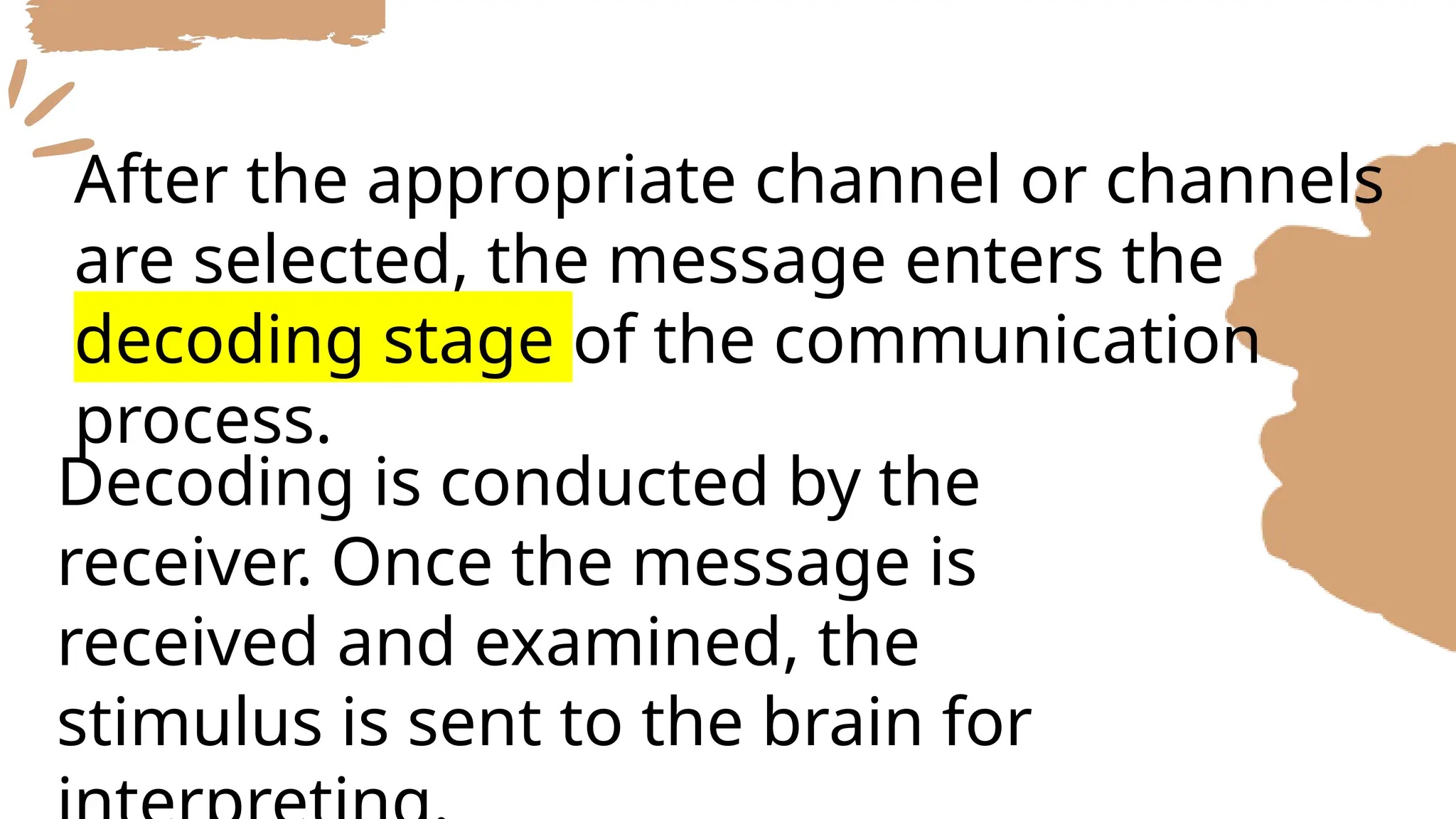 After the appropriate channel or channels
are selected, the message enters the
decoding stage of the communication
process.
Decoding is conducted by the
receiver. Once the message is
received and examined, the
stimulus is sent to the brain for
 
