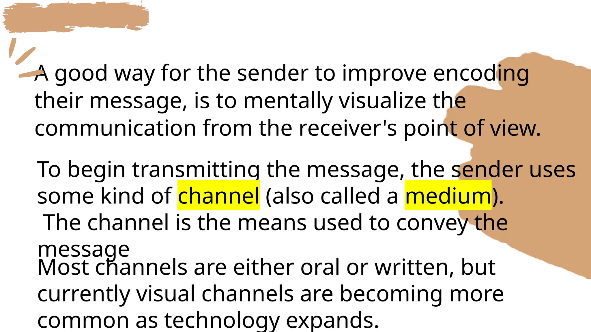 A good way for the sender to improve encoding
their message, is to mentally visualize the
communication from the receiver's point of view.
Most channels are either oral or written, but
currently visual channels are becoming more
common as technology expands.
To begin transmitting the message, the sender uses
some kind of channel (also called a medium).
The channel is the means used to convey the
message
 