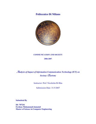 Politecnico Di Milano




                    COMMUNICATION AND SOCIETY

                                 2006-2007




Analysis of Impact of Information Communication Technology (ICT) on
                            Society (Tourism)


                    Instructor: Prof. Nicoleitta Di Blas

                       Submission Date: 31/5/2007




Submitted By

ID: 707241
Ferdous Mohammad Jannatul
Master of Science in Computer Engineering