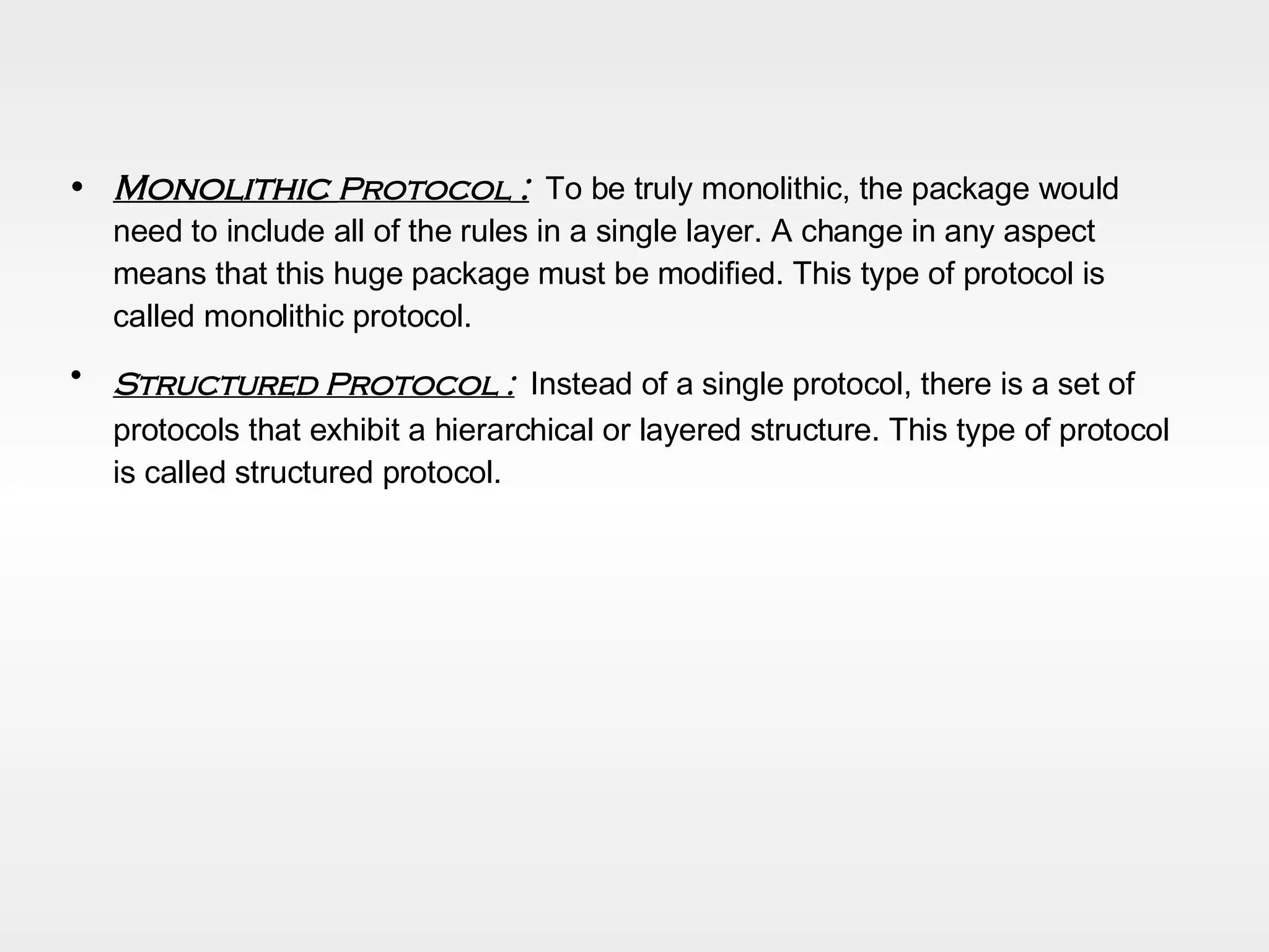 Monolithic  Protocol  :   To be truly monolithic, the package would need to include all of the rules in a single layer. A change in any aspect means that this huge package must be modified. This type of protocol is called monolithic protocol. Structured Protocol :   Instead of a single protocol, there is a set of protocols that exhibit a hierarchical or layered structure. This type of protocol is called structured protocol. 