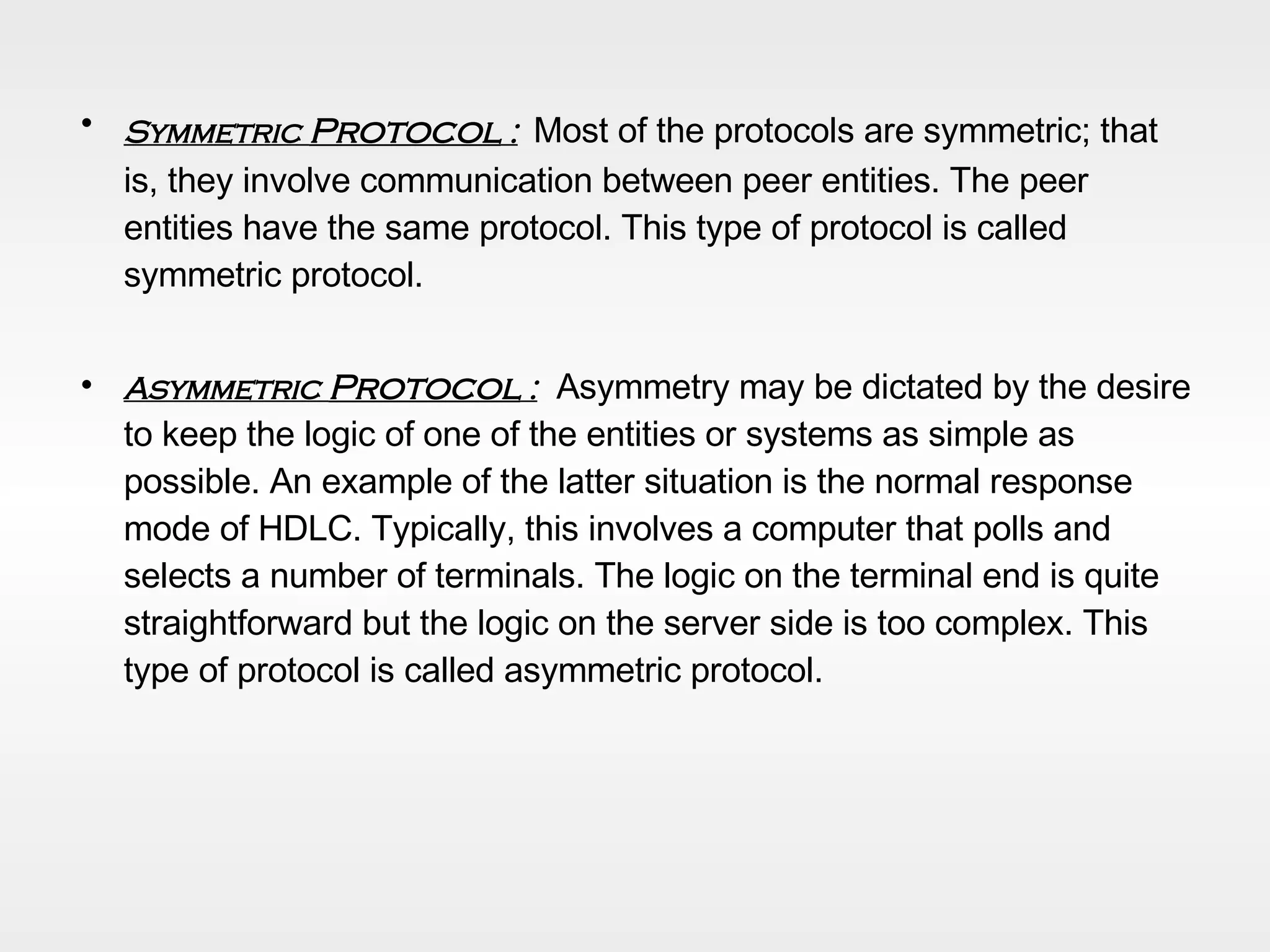 Symmetric  Protocol  :   Most of the protocols are symmetric; that is, they involve communication between peer entities. The peer entities have the same protocol. This type of protocol is called symmetric protocol.  Asymmetric  Protocol  :   Asymmetry may be dictated by the desire to keep the logic of one of the entities or systems as simple as possible. An example of the latter situation is the normal response mode of HDLC. Typically, this involves a computer that polls and selects a number of terminals. The logic on the terminal end is quite straightforward but the logic on the server side is too complex. This type of protocol is called asymmetric protocol. 