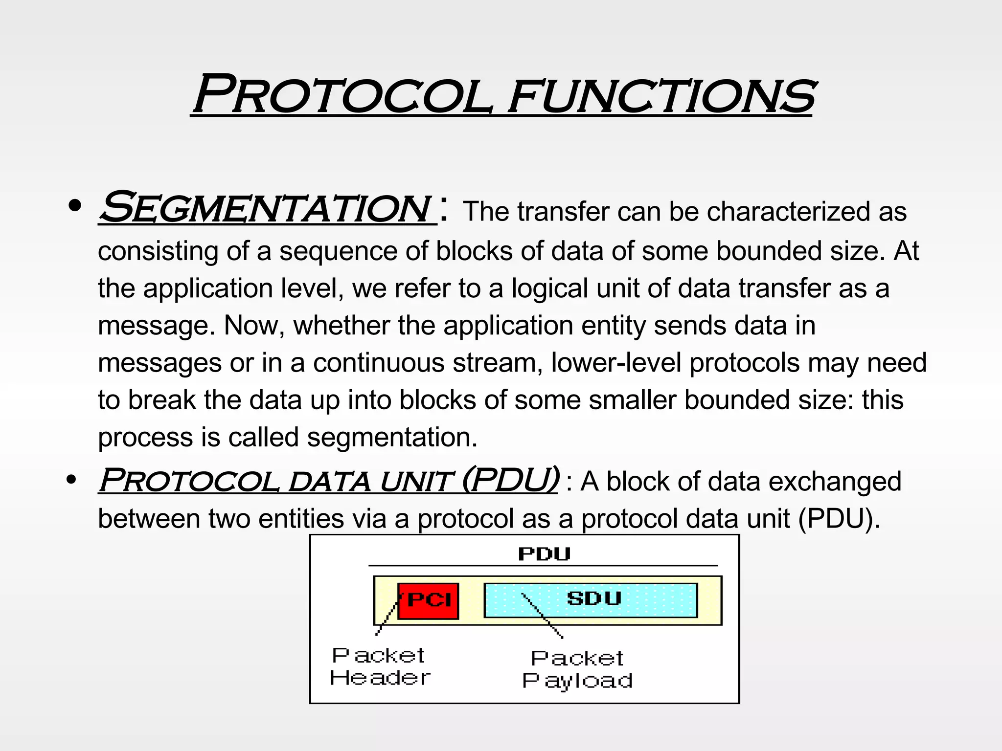 Protocol functions Segmentation  :  The transfer can be characterized as consisting of a sequence of blocks of data of some bounded size. At the application level, we refer to a logical unit of data transfer as a message. Now, whether the application entity sends data in messages or in a continuous stream, lower-level protocols may need to break the data up into blocks of some smaller bounded size: this process is called segmentation. Protocol data unit (PDU)  : A block of data exchanged between two entities via a protocol as a protocol data unit (PDU). 