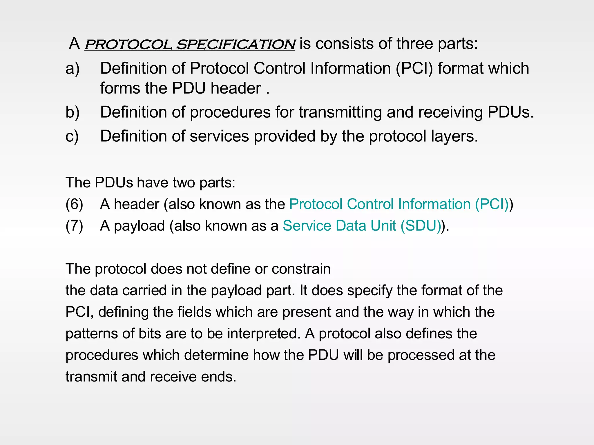A  protocol specification  is consists of three parts: Definition of Protocol Control Information (PCI) format which forms the PDU header . Definition of procedures for transmitting and receiving PDUs. Definition of services provided by the protocol layers. The PDUs have two parts:  A header (also known as the  Protocol Control Information (PCI) )  A payload (also known as a  Service Data Unit (SDU) ).  The protocol does not define or constrain the data carried in the payload part. It does specify the format of the  PCI, defining the fields which are present and the way in which the  patterns of bits are to be interpreted. A protocol also defines the  procedures which determine how the PDU will be processed at the  transmit and receive ends.  
