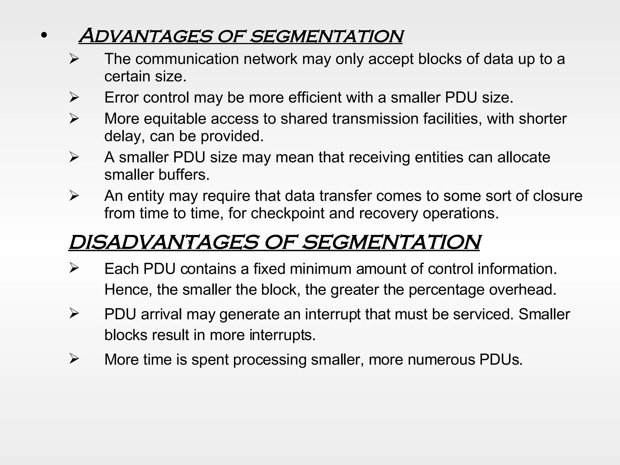 Advantages of segmentation The communication network may only accept blocks of data up to a certain size.  Error control may be more efficient with a smaller PDU size.  More equitable access to shared transmission facilities, with shorter delay, can be provided.  A smaller PDU size may mean that receiving entities can allocate smaller buffers. An entity may require that data transfer comes to some sort of closure from time to time, for checkpoint and recovery operations. disadvantages of segmentation Each PDU contains a fixed minimum amount of control information. Hence, the smaller the block, the greater the percentage overhead. PDU arrival may generate an interrupt that must be serviced. Smaller blocks result in more interrupts. More time is spent processing smaller, more numerous PDUs. , 
