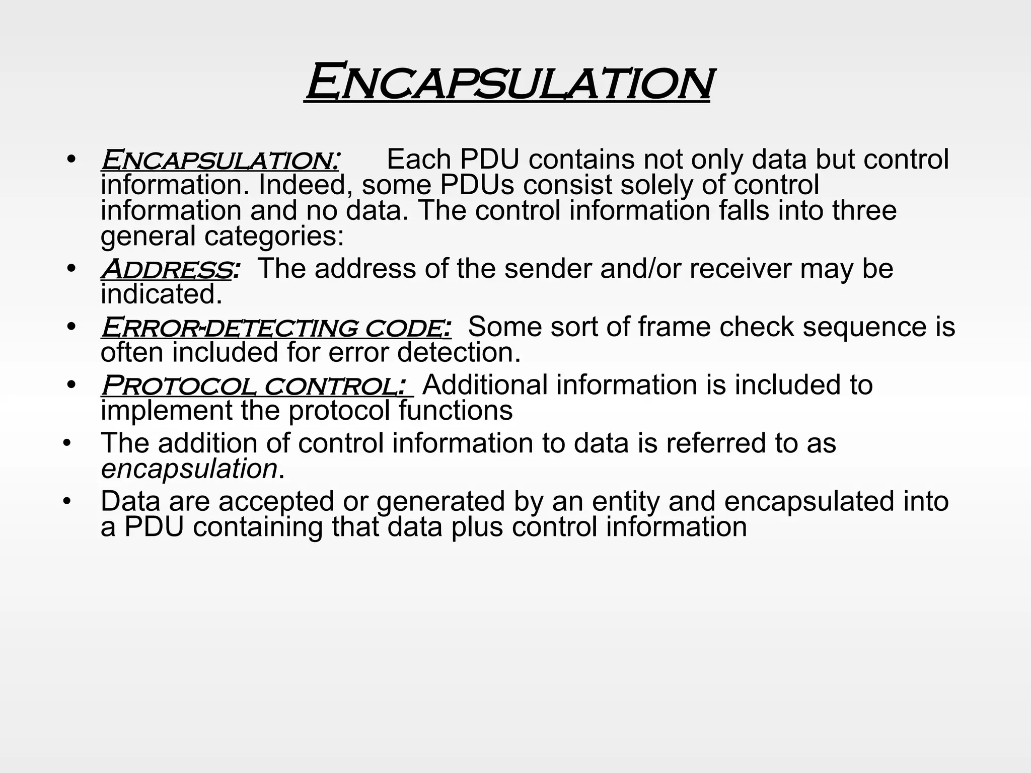 Encapsulation   Encapsulation:   Each PDU contains not only data but control information. Indeed, some PDUs consist solely of control information and no data. The control information falls into three general categories: Address :   The address of the sender and/or receiver may be indicated. Error-detecting code :   Some sort of frame check sequence is often included for error detection. Protocol control :  Additional information is included to implement the protocol functions  The addition of control information to data is referred to as  encapsulation . Data are accepted or generated by an entity and encapsulated into a PDU containing that data plus control information 