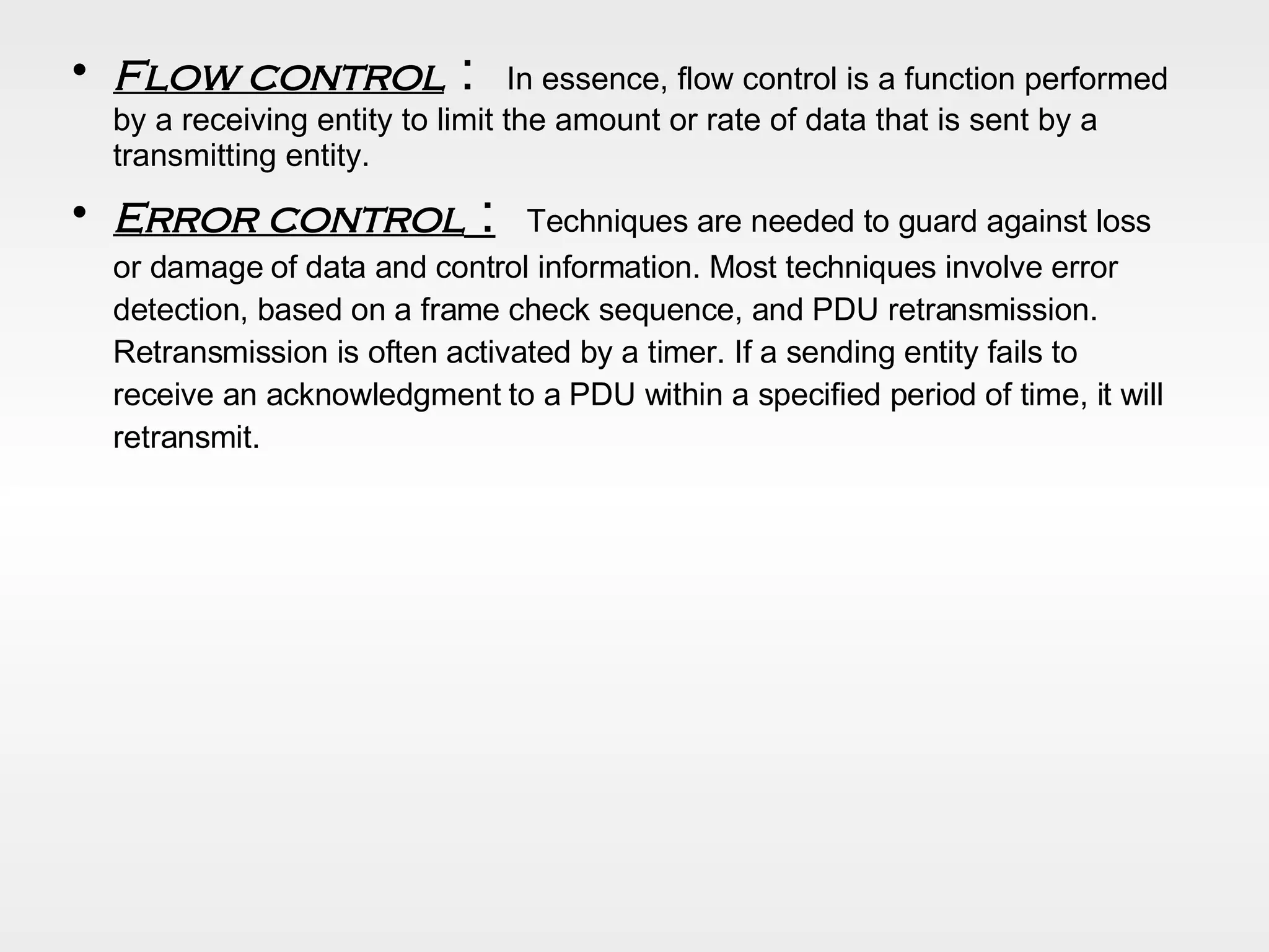 Flow control  :  In essence, flow control is a function performed by a receiving entity to limit the amount or rate of data that is sent by a transmitting entity. Error control  :   Techniques are needed to guard against loss or damage of data and control information. Most techniques involve error detection, based on a frame check sequence, and PDU retransmission. Retransmission is often activated by a timer. If a sending entity fails to receive an acknowledgment to a PDU within a specified period of time, it will retransmit . 