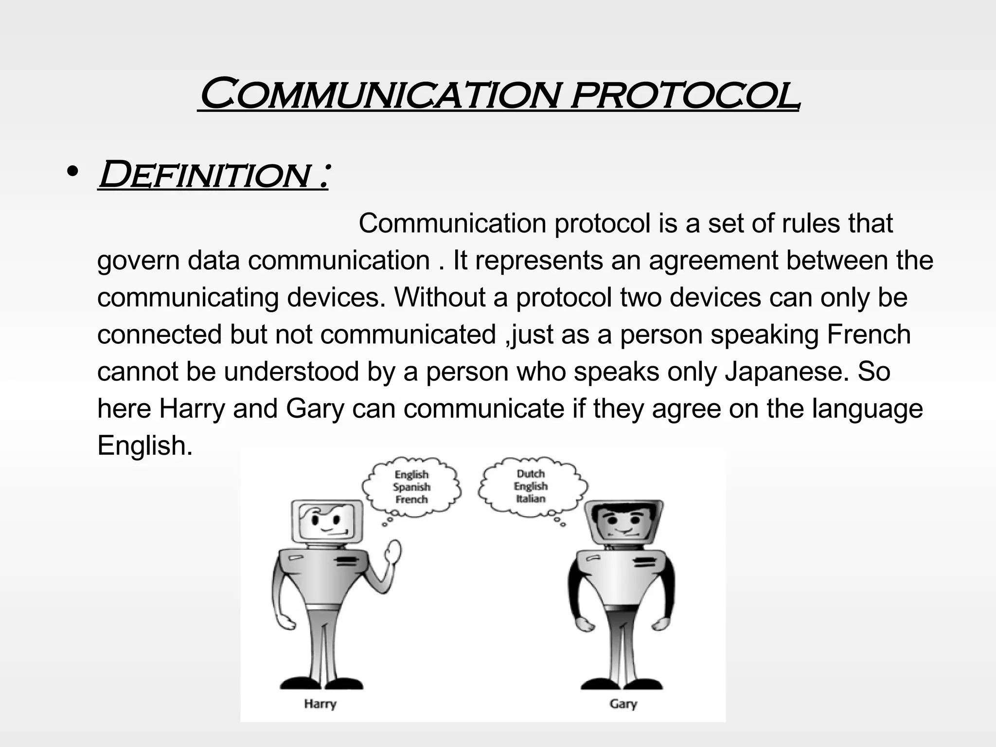 Communication protocol Definition :   Communication protocol is a set of rules that govern data communication . It represents an agreement between the communicating devices. Without a protocol two devices can only be connected but not communicated ,just as a person speaking French cannot be understood by a person who speaks only Japanese. So here Harry and Gary can communicate if they agree on the language English.  