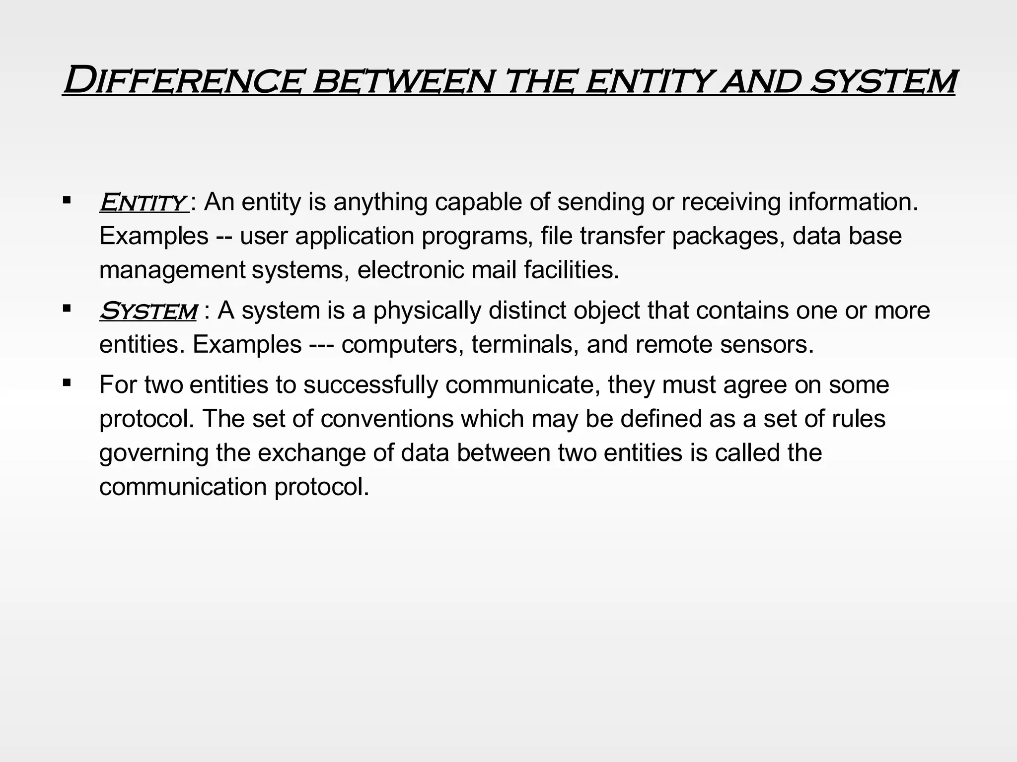 Difference between the entity and system Entity  : An entity is anything capable of sending or receiving information. Examples -- user application programs, file transfer packages, data base management systems, electronic mail facilities. System  : A system is a physically distinct object that contains one or more entities. Examples --- computers, terminals, and remote sensors. For two entities to successfully communicate, they must agree on some  protocol. The set of conventions which may be defined as a set of rules governing the exchange of data between two entities is called the communication protocol. 