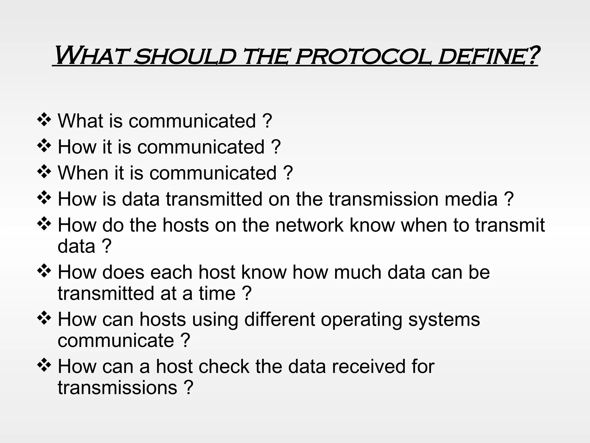 What should the protocol define? What is communicated ? How it is communicated ? When it is communicated ? How is data transmitted on the transmission media ? How do the hosts on the network know when to transmit data ? How does each host know how much data can be transmitted at a time ? How can hosts using different operating systems communicate ? How can a host check the data received for transmissions ? 