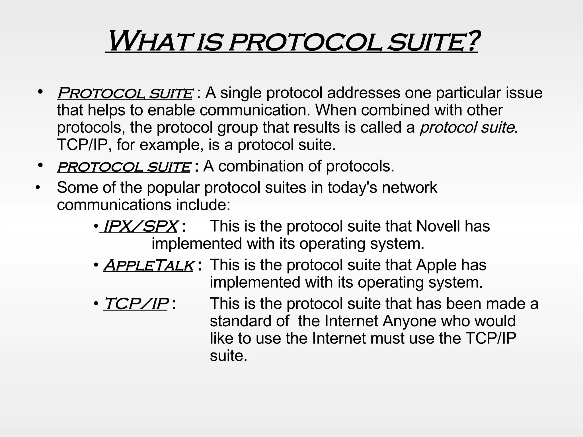 What is protocol suite? Protocol suite  : A single protocol addresses one particular issue that helps to enable communication. When combined with other protocols, the protocol group that results is called a  protocol suite . TCP/IP, for example, is a protocol suite.  protocol suite  :  A combination of protocols. Some of the popular protocol suites in today's network communications include: •   IPX/SPX  :  This is the protocol suite that Novell has  implemented with its operating system. •  AppleTalk  :  This is the protocol suite that Apple has  implemented with its operating system. •  TCP/IP  :  This is the protocol suite that has been made a  standard of  the Internet Anyone who would  like to use the Internet must use the TCP/IP  suite. 