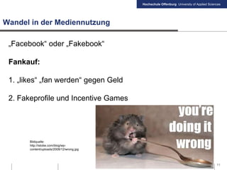 Hochschule Offenburg University of Applied Sciences
Wandel in der Mediennutzung
„Facebook“ oder „Fakebook“
Fankauf:
1. „likes“ „fan werden“ gegen Geld
2. Fakeprofile und Incentive Games
11
Bildquelle:
http://istobe.com/blog/wp-
content/uploads/2008/12/wrong.jpg
 