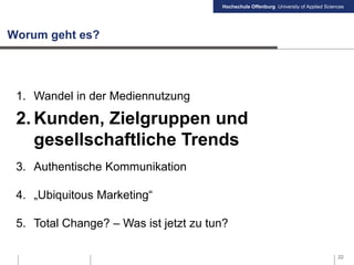 Hochschule Offenburg University of Applied Sciences
Worum geht es?
1. Wandel in der Mediennutzung
2. Kunden, Zielgruppen und
gesellschaftliche Trends
3. Authentische Kommunikation
4. „Ubiquitous Marketing“
5. Total Change? – Was ist jetzt zu tun?
22
 