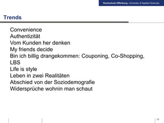 Hochschule Offenburg University of Applied Sciences
Trends
26
Convenience
Authentizität
Vom Kunden her denken
My friends decide
Bin ich billig drangekommen: Couponing, Co-Shopping,
LBS
Life is style
Leben in zwei Realitäten
Abschied von der Soziodemografie
Widersprüche wohnin man schaut
 