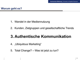 Hochschule Offenburg University of Applied Sciences
Worum geht es?
1. Wandel in der Mediennutzung
2. Kunden, Zielgruppen und gesellschaftliche Trends
3. Authentische Kommunikation
4. „Ubiquitous Marketing“
5. Total Change? – Was ist jetzt zu tun?
40
 