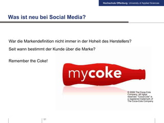Hochschule Offenburg University of Applied Sciences
51
Was ist neu bei Social Media?
War die Markendefinition nicht immer in der Hoheit des Herstellers?
Seit wann bestimmt der Kunde über die Marke?
Remember the Coke!
© 2008 The Coca-Cola
Company, All rights
reserved. "Coca-Cola" is
a registered trademark of
The Coca-Cola Company
 