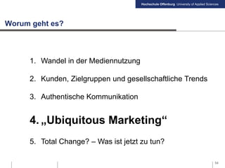 Hochschule Offenburg University of Applied Sciences
Worum geht es?
1. Wandel in der Mediennutzung
2. Kunden, Zielgruppen und gesellschaftliche Trends
3. Authentische Kommunikation
4. „Ubiquitous Marketing“
5. Total Change? – Was ist jetzt zu tun?
54
 