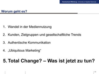 Hochschule Offenburg University of Applied Sciences
Worum geht es?
1. Wandel in der Mediennutzung
2. Kunden, Zielgruppen und gesellschaftliche Trends
3. Authentische Kommunikation
4. „Ubiquitous Marketing“
5. Total Change? – Was ist jetzt zu tun?
65
 