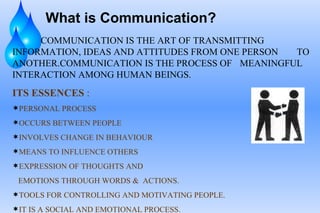What is Communication? COMMUNICATION IS THE ART OF TRANSMITTING  INFORMATION, IDEAS AND ATTITUDES FROM ONE PERSON  TO ANOTHER.COMMUNICATION IS THE PROCESS OF  MEANINGFUL INTERACTION AMONG HUMAN BEINGS. ITS ESSENCES  : PERSONAL PROCESS  OCCURS BETWEEN PEOPLE  INVOLVES CHANGE IN BEHAVIOUR MEANS TO INFLUENCE OTHERS EXPRESSION OF THOUGHTS AND EMOTIONS THROUGH WORDS &  ACTIONS. TOOLS FOR CONTROLLING AND MOTIVATING PEOPLE. IT IS A SOCIAL AND EMOTIONAL PROCESS. 