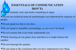 ESSENTIALS OF COMMUNICATION DON’Ts Do not instantly react and mutter something in anger. Do not use technical terms & terminologies not understood by majority of people. Do not speak too fast or too slow. Do not speak in inaudible surroundings, as you won’t be heard. Do not assume that every body understands you. While listening do not glance here and there as it might distract the speaker. Do not interrupt the speaker. Do not jump to the conclusion that you have understood every thing. 