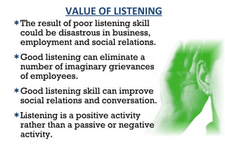 The result of poor listening skill could be disastrous in business,  employment and social relations. Good listening can eliminate a number of imaginary grievances of employees. Good listening skill can improve social relations and conversation. Listening is a positive activity rather than a passive or negative activity. VALUE OF LISTENING 