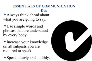 Always think ahead about what you are going to say. Use simple words and phrases that are understood by every body. Increase your knowledge on all subjects you are required to speak. Speak clearly and audibly. . ESSENTIALS OF COMMUNICATION Dos 