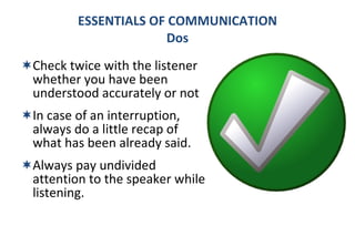 Check twice with the listener whether you have been understood accurately or not In case of an interruption, always do a little recap of what has been already said. Always pay undivided attention to the speaker while listening. ESSENTIALS OF COMMUNICATION Dos 