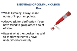 While listening, always make notes of important points. Always ask for clarification if you have failed to grasp other’s point of view. Repeat what the speaker has said to check whether you have understood accurately ESSENTIALS OF COMMUNICATION Dos 