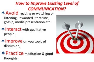 Avoid   reading or watching or listening unwanted literature, gossip, media presentation etc. Interact  with qualitative people. Improve  on you topic of discussion, Practice  meditation & good thoughts. How to Improve Existing Level of COMMUNICATION? 