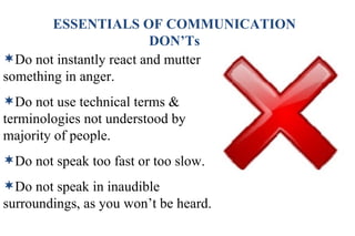 ESSENTIALS OF COMMUNICATION DON’Ts Do not instantly react and mutter something in anger. Do not use technical terms & terminologies not understood by majority of people. Do not speak too fast or too slow. Do not speak in inaudible surroundings, as you won’t be heard. 