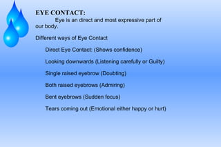 EYE CONTACT: Eye is an direct and most expressive part of our body. Different ways of Eye Contact Direct Eye Contact: (Shows confidence) Looking downwards (Listening carefully or Guilty) Single raised eyebrow (Doubting) Both raised eyebrows (Admiring) Bent eyebrows (Sudden focus) Tears coming out (Emotional either happy or hurt) 