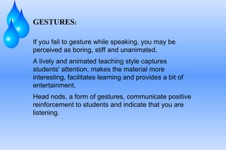 GESTURES : If you fail to gesture while speaking, you may be perceived as boring, stiff and unanimated.  A lively and animated teaching style captures students' attention, makes the material more interesting, facilitates learning and provides a bit of entertainment.  Head nods, a form of gestures, communicate positive reinforcement to students and indicate that you are listening. 